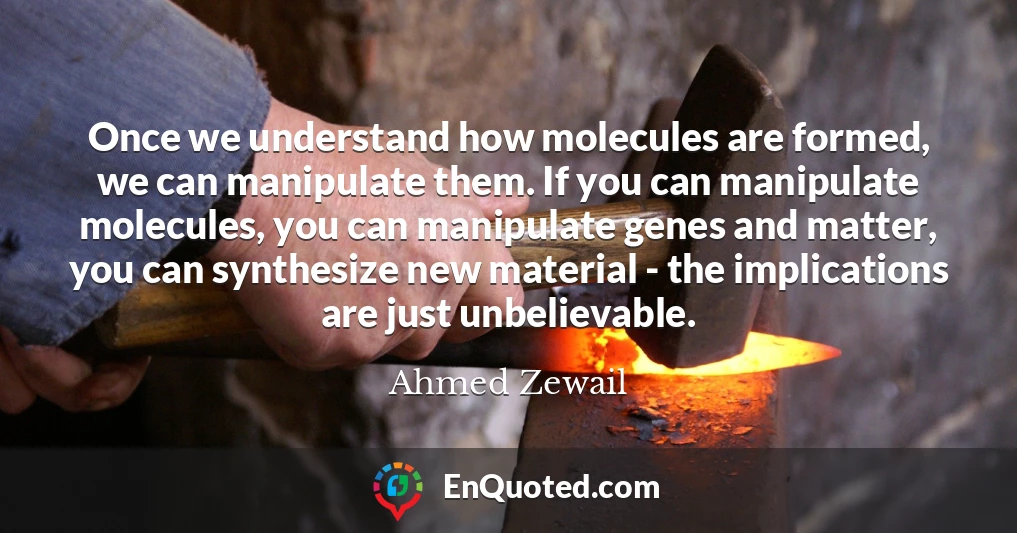 Once we understand how molecules are formed, we can manipulate them. If you can manipulate molecules, you can manipulate genes and matter, you can synthesize new material - the implications are just unbelievable.