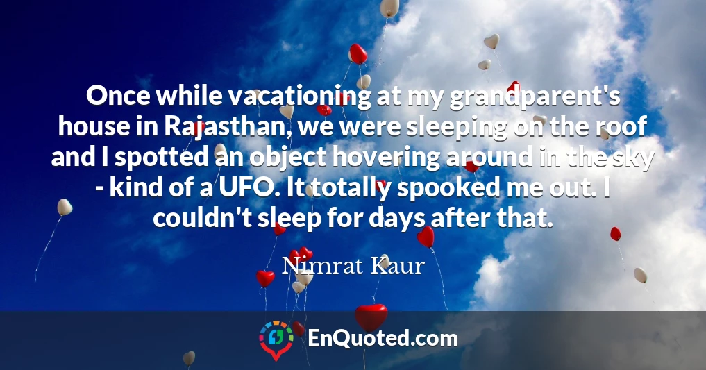 Once while vacationing at my grandparent's house in Rajasthan, we were sleeping on the roof and I spotted an object hovering around in the sky - kind of a UFO. It totally spooked me out. I couldn't sleep for days after that.