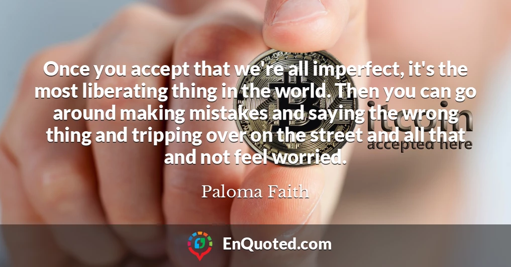 Once you accept that we're all imperfect, it's the most liberating thing in the world. Then you can go around making mistakes and saying the wrong thing and tripping over on the street and all that and not feel worried.