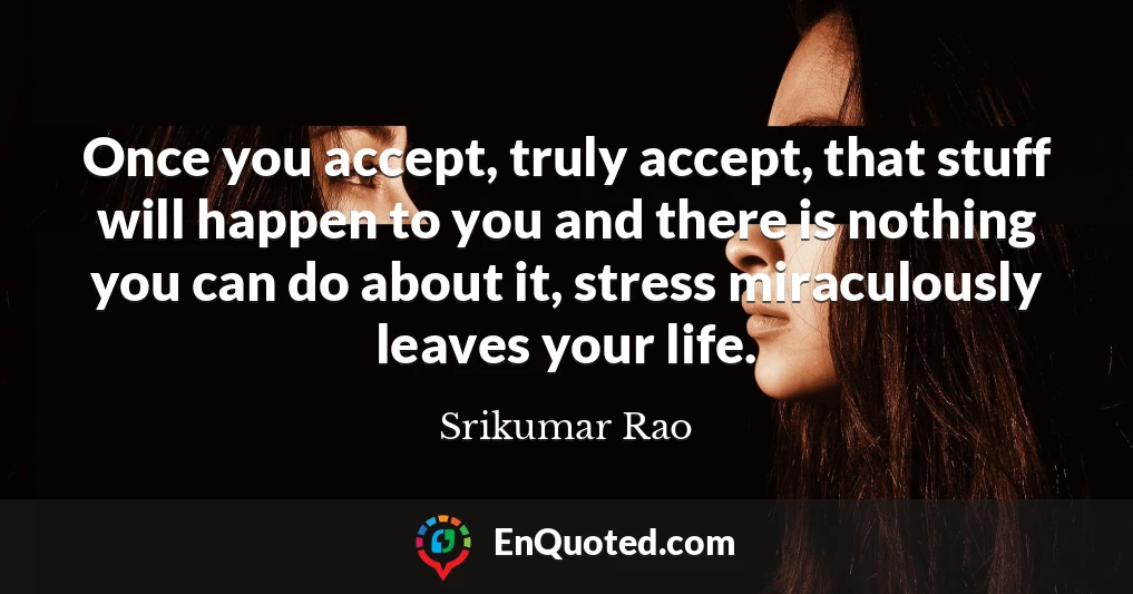 Once you accept, truly accept, that stuff will happen to you and there is nothing you can do about it, stress miraculously leaves your life.