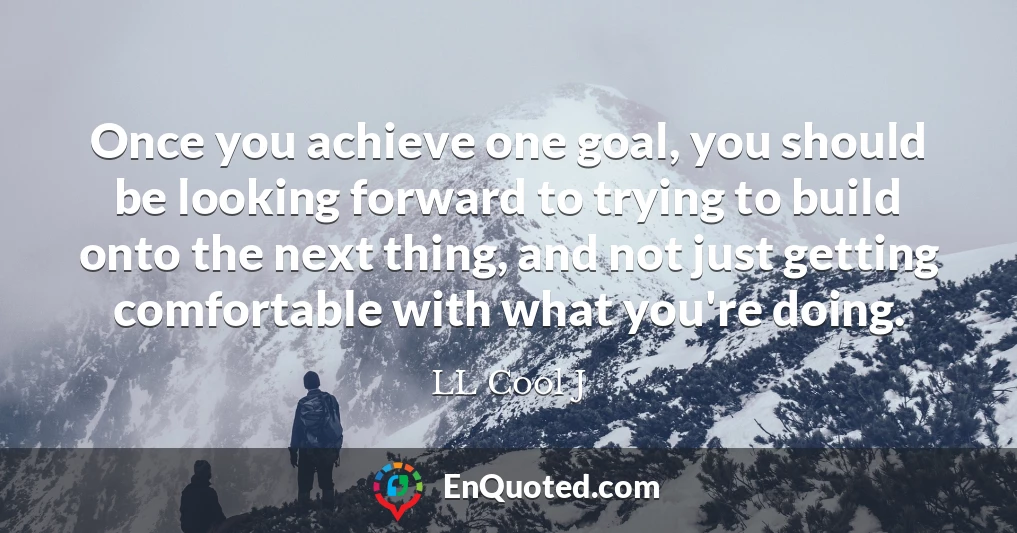 Once you achieve one goal, you should be looking forward to trying to build onto the next thing, and not just getting comfortable with what you're doing.