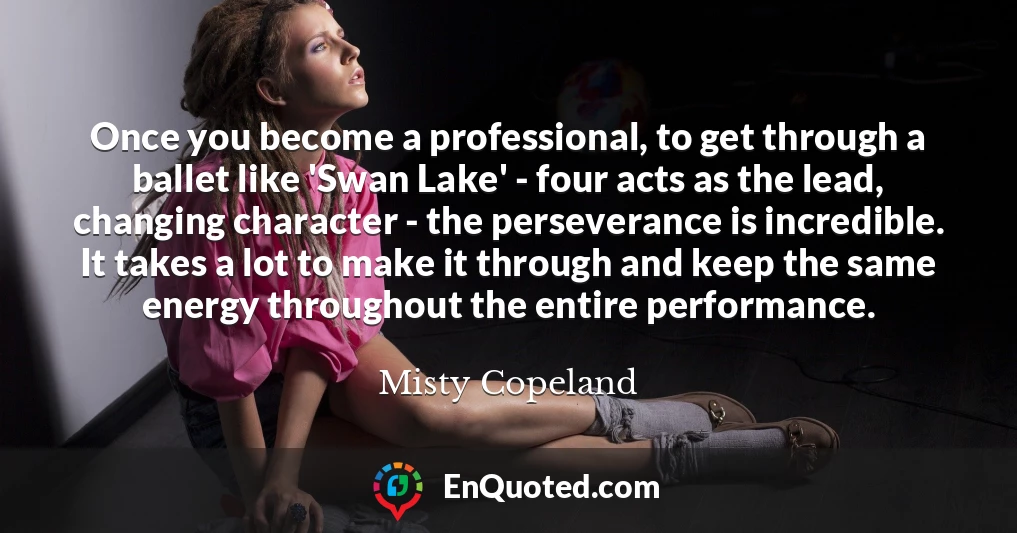 Once you become a professional, to get through a ballet like 'Swan Lake' - four acts as the lead, changing character - the perseverance is incredible. It takes a lot to make it through and keep the same energy throughout the entire performance.