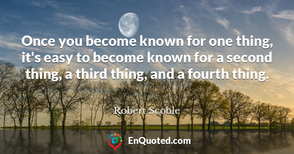 Once you become known for one thing, it's easy to become known for a second thing, a third thing, and a fourth thing.