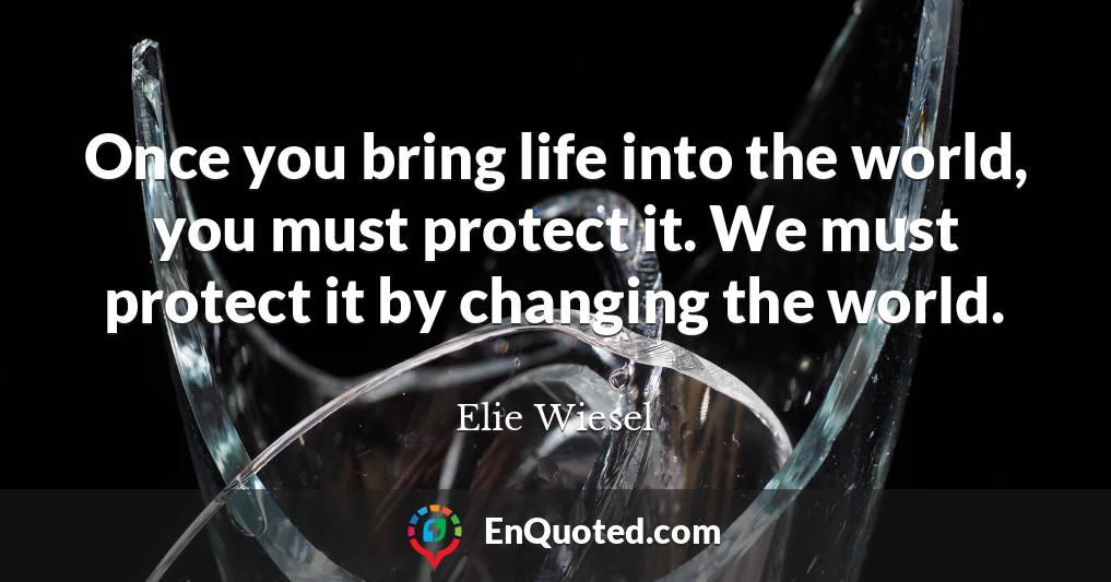 Once you bring life into the world, you must protect it. We must protect it by changing the world.