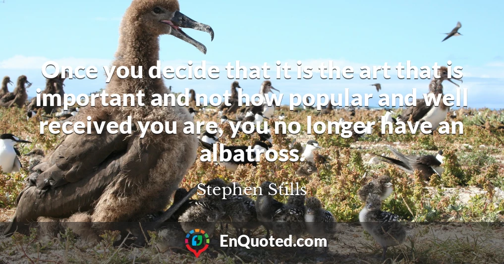 Once you decide that it is the art that is important and not how popular and well received you are, you no longer have an albatross.