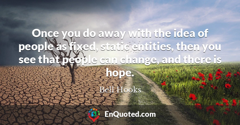 Once you do away with the idea of people as fixed, static entities, then you see that people can change, and there is hope.