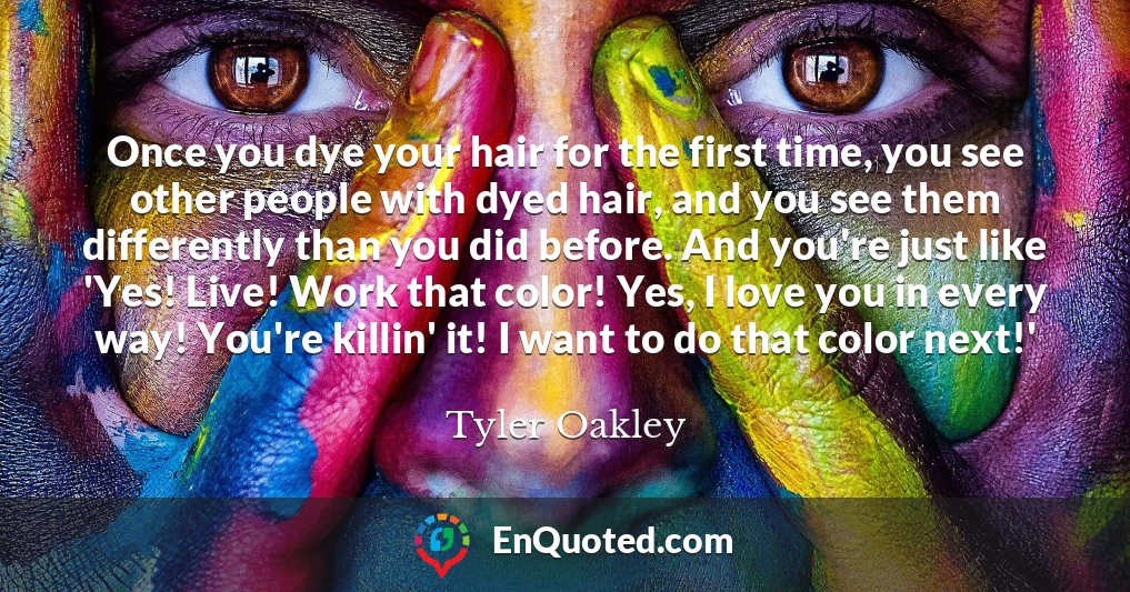 Once you dye your hair for the first time, you see other people with dyed hair, and you see them differently than you did before. And you're just like 'Yes! Live! Work that color! Yes, I love you in every way! You're killin' it! I want to do that color next!'