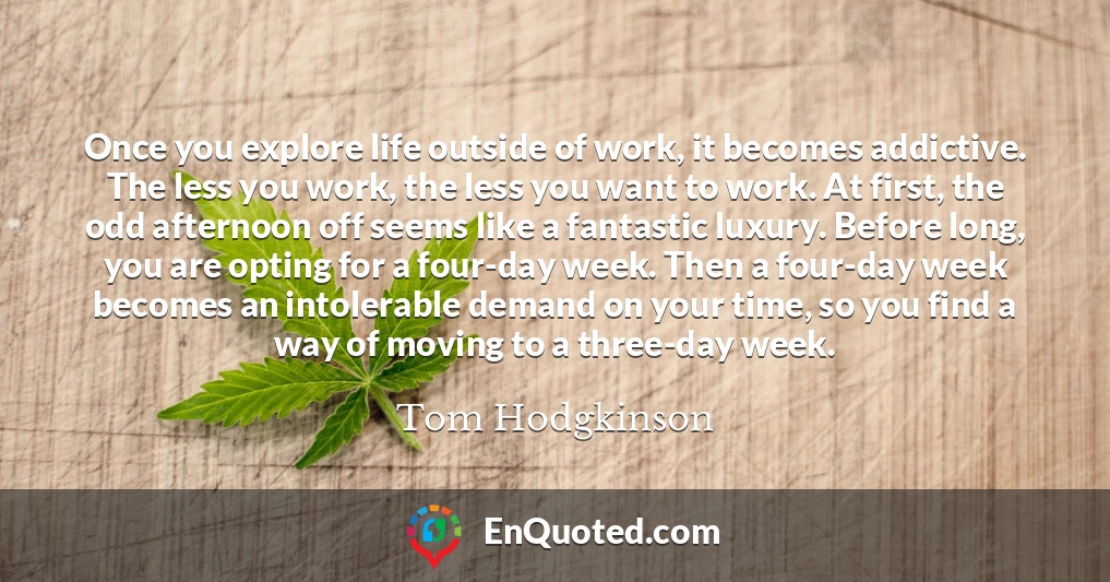 Once you explore life outside of work, it becomes addictive. The less you work, the less you want to work. At first, the odd afternoon off seems like a fantastic luxury. Before long, you are opting for a four-day week. Then a four-day week becomes an intolerable demand on your time, so you find a way of moving to a three-day week.