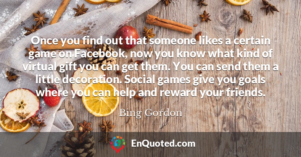 Once you find out that someone likes a certain game on Facebook, now you know what kind of virtual gift you can get them. You can send them a little decoration. Social games give you goals where you can help and reward your friends.
