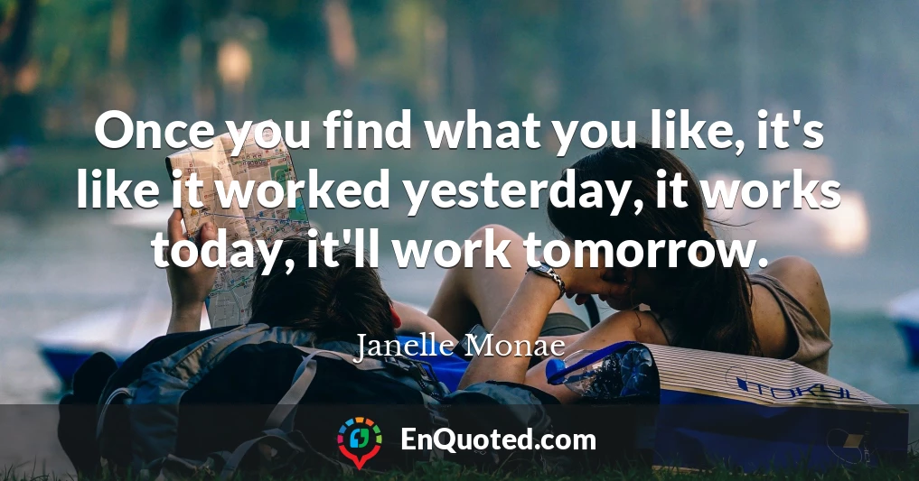 Once you find what you like, it's like it worked yesterday, it works today, it'll work tomorrow.
