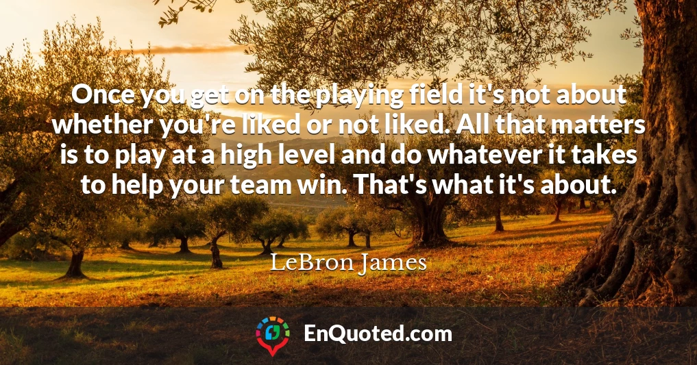 Once you get on the playing field it's not about whether you're liked or not liked. All that matters is to play at a high level and do whatever it takes to help your team win. That's what it's about.