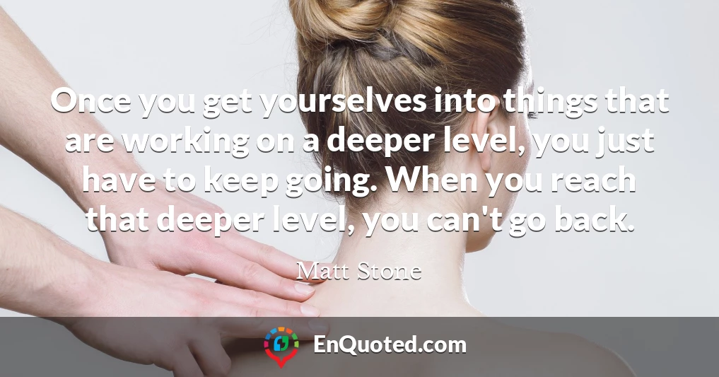 Once you get yourselves into things that are working on a deeper level, you just have to keep going. When you reach that deeper level, you can't go back.
