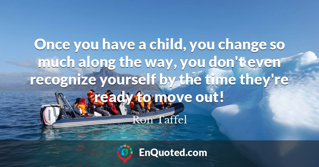 Once you have a child, you change so much along the way, you don't even recognize yourself by the time they're ready to move out!