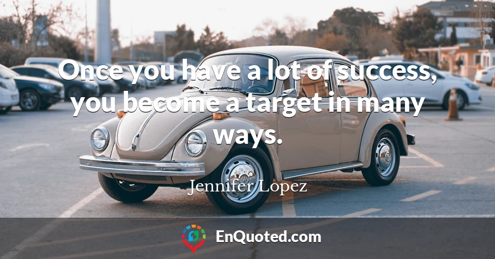 Once you have a lot of success, you become a target in many ways.