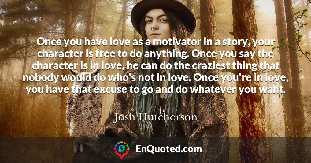 Once you have love as a motivator in a story, your character is free to do anything. Once you say the character is in love, he can do the craziest thing that nobody would do who's not in love. Once you're in love, you have that excuse to go and do whatever you want.