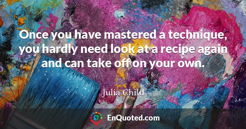 Once you have mastered a technique, you hardly need look at a recipe again and can take off on your own.