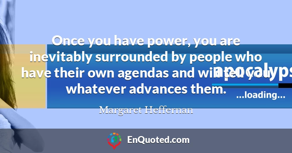 Once you have power, you are inevitably surrounded by people who have their own agendas and will tell you whatever advances them.