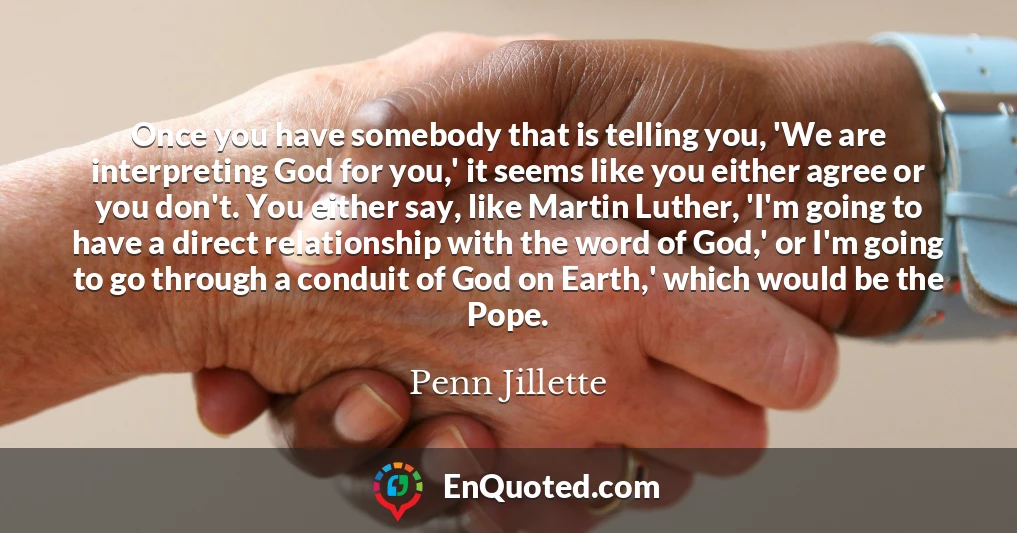 Once you have somebody that is telling you, 'We are interpreting God for you,' it seems like you either agree or you don't. You either say, like Martin Luther, 'I'm going to have a direct relationship with the word of God,' or I'm going to go through a conduit of God on Earth,' which would be the Pope.