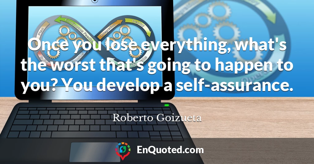 Once you lose everything, what's the worst that's going to happen to you? You develop a self-assurance.