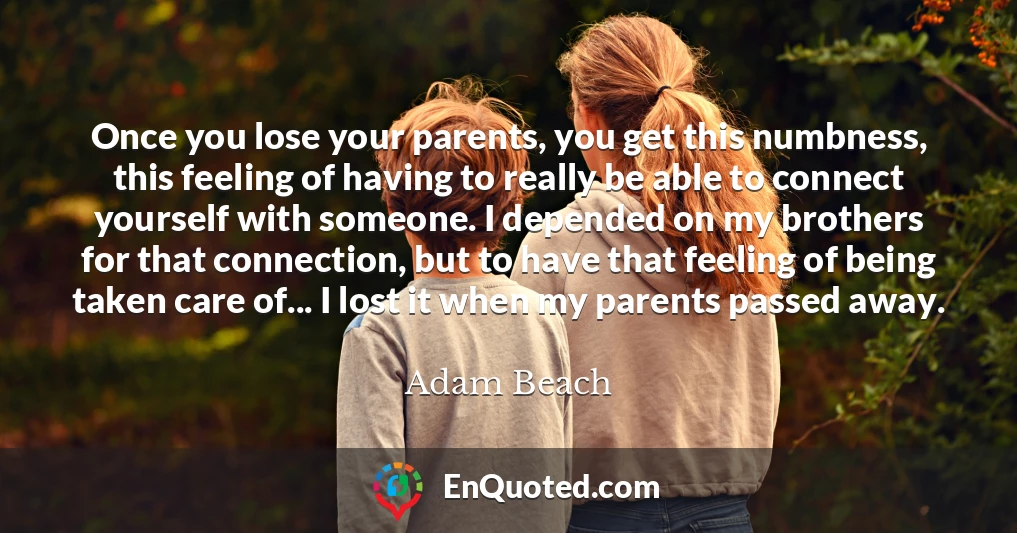 Once you lose your parents, you get this numbness, this feeling of having to really be able to connect yourself with someone. I depended on my brothers for that connection, but to have that feeling of being taken care of... I lost it when my parents passed away.