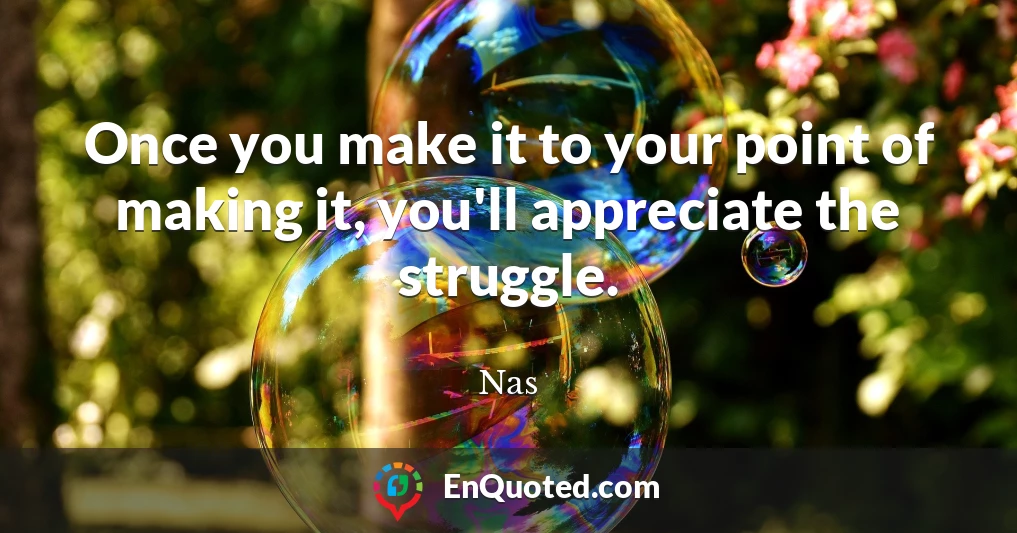 Once you make it to your point of making it, you'll appreciate the struggle.