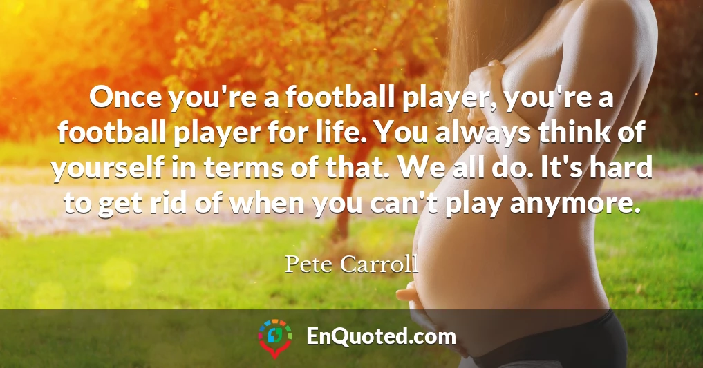 Once you're a football player, you're a football player for life. You always think of yourself in terms of that. We all do. It's hard to get rid of when you can't play anymore.