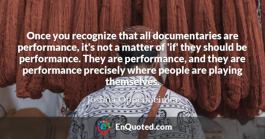 Once you recognize that all documentaries are performance, it's not a matter of 'if' they should be performance. They are performance, and they are performance precisely where people are playing themselves.