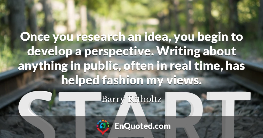 Once you research an idea, you begin to develop a perspective. Writing about anything in public, often in real time, has helped fashion my views.