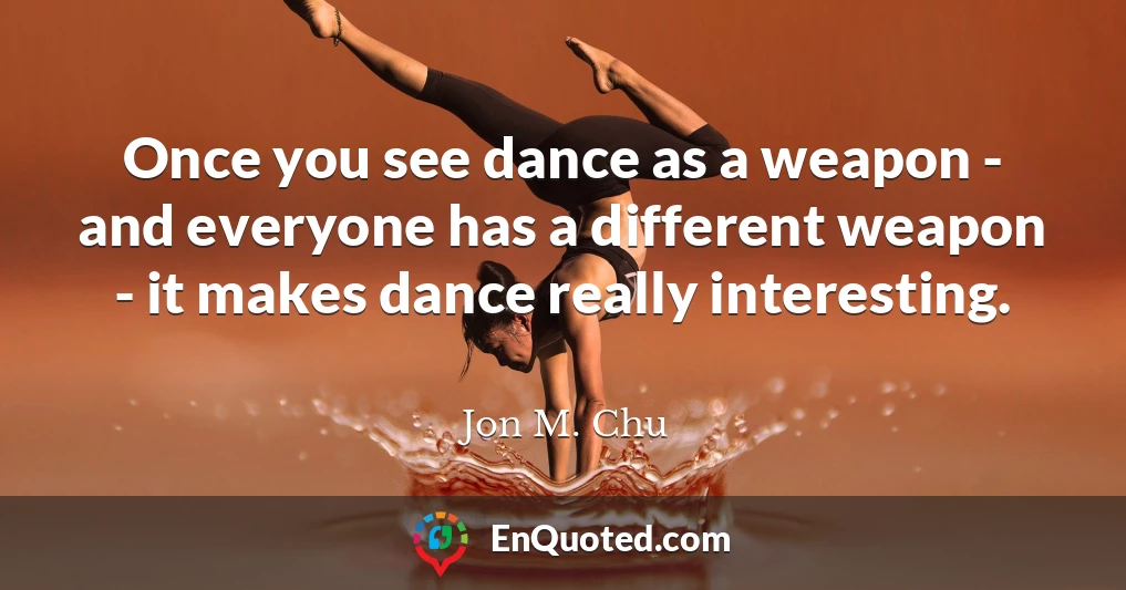 Once you see dance as a weapon - and everyone has a different weapon - it makes dance really interesting.