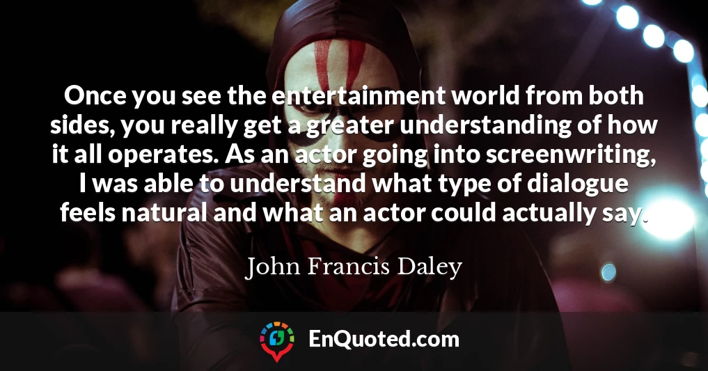 Once you see the entertainment world from both sides, you really get a greater understanding of how it all operates. As an actor going into screenwriting, I was able to understand what type of dialogue feels natural and what an actor could actually say.