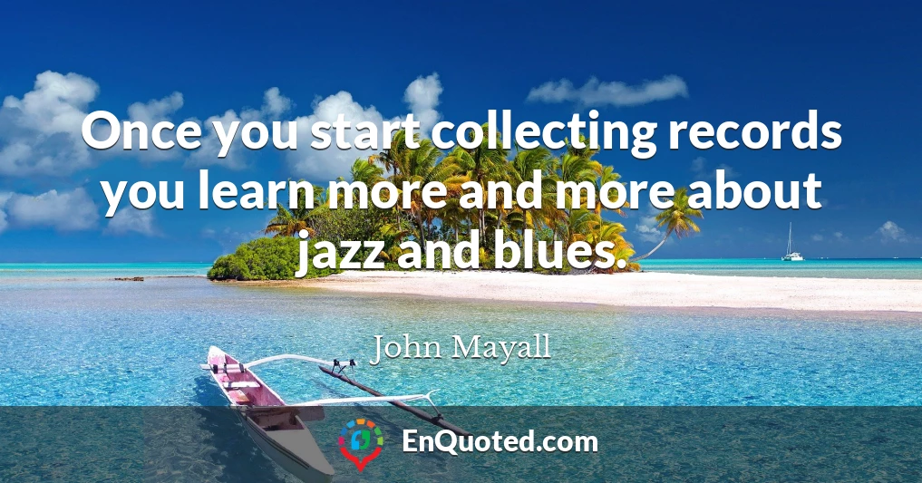 Once you start collecting records you learn more and more about jazz and blues.