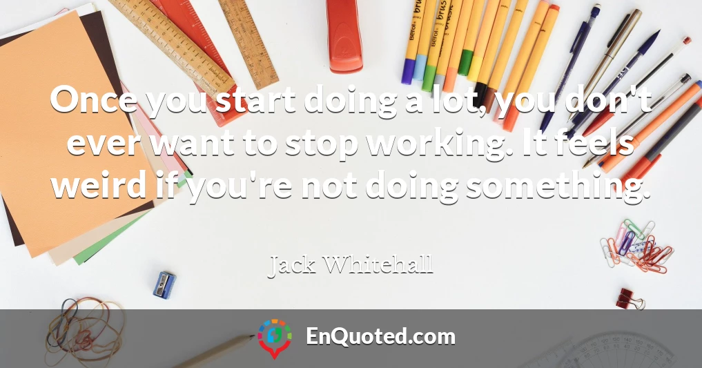 Once you start doing a lot, you don't ever want to stop working. It feels weird if you're not doing something.