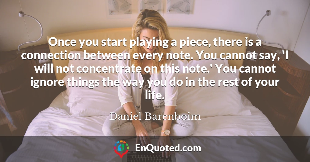 Once you start playing a piece, there is a connection between every note. You cannot say, 'I will not concentrate on this note.' You cannot ignore things the way you do in the rest of your life.