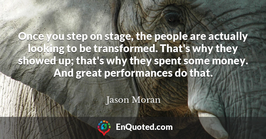Once you step on stage, the people are actually looking to be transformed. That's why they showed up; that's why they spent some money. And great performances do that.