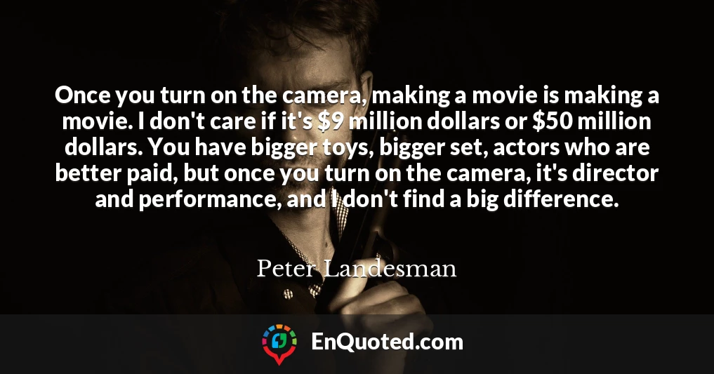 Once you turn on the camera, making a movie is making a movie. I don't care if it's $9 million dollars or $50 million dollars. You have bigger toys, bigger set, actors who are better paid, but once you turn on the camera, it's director and performance, and I don't find a big difference.