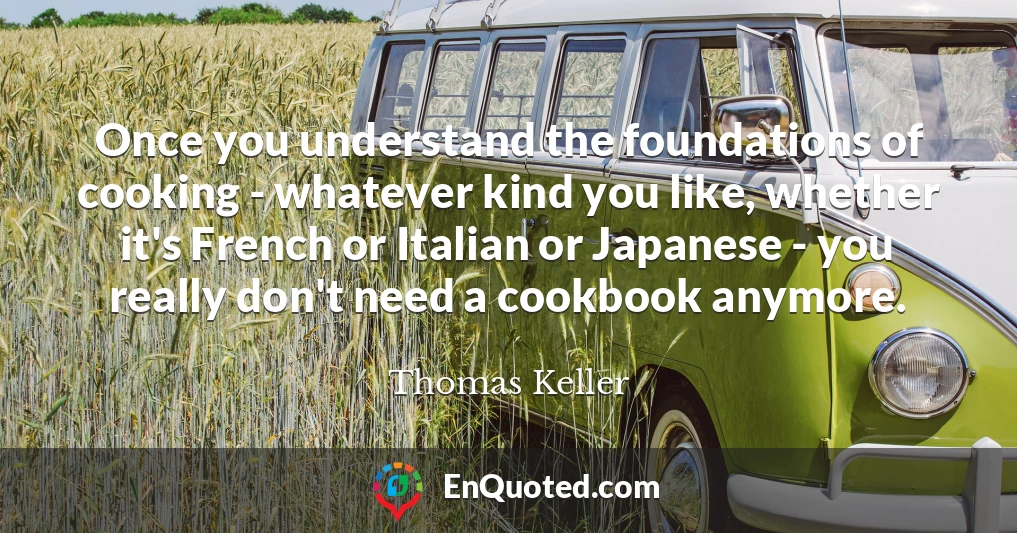 Once you understand the foundations of cooking - whatever kind you like, whether it's French or Italian or Japanese - you really don't need a cookbook anymore.