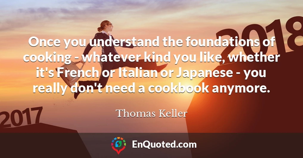 Once you understand the foundations of cooking - whatever kind you like, whether it's French or Italian or Japanese - you really don't need a cookbook anymore.