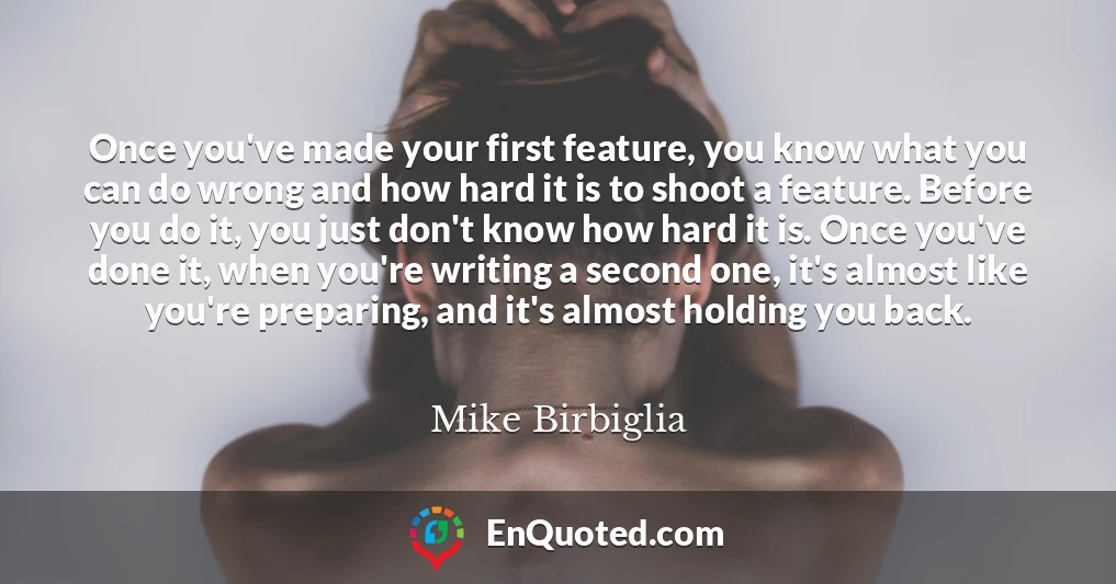Once you've made your first feature, you know what you can do wrong and how hard it is to shoot a feature. Before you do it, you just don't know how hard it is. Once you've done it, when you're writing a second one, it's almost like you're preparing, and it's almost holding you back.