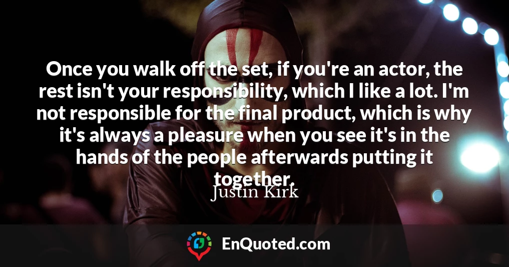 Once you walk off the set, if you're an actor, the rest isn't your responsibility, which I like a lot. I'm not responsible for the final product, which is why it's always a pleasure when you see it's in the hands of the people afterwards putting it together.