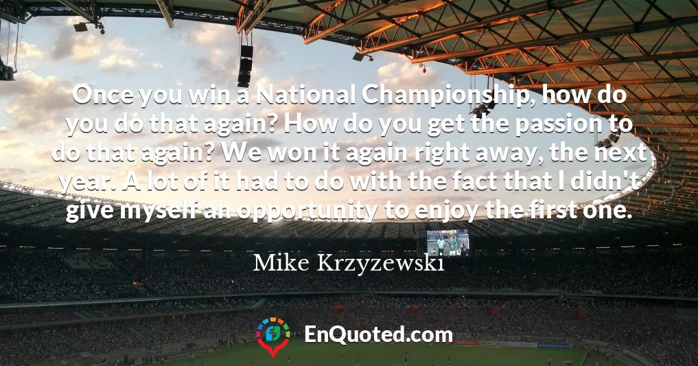 Once you win a National Championship, how do you do that again? How do you get the passion to do that again? We won it again right away, the next year. A lot of it had to do with the fact that I didn't give myself an opportunity to enjoy the first one.