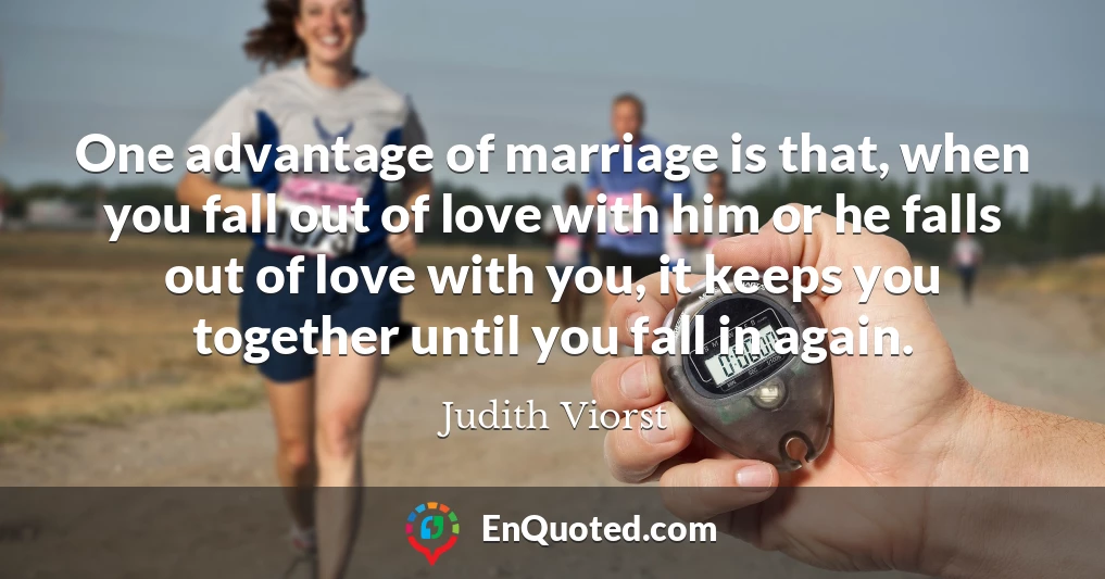 One advantage of marriage is that, when you fall out of love with him or he falls out of love with you, it keeps you together until you fall in again.