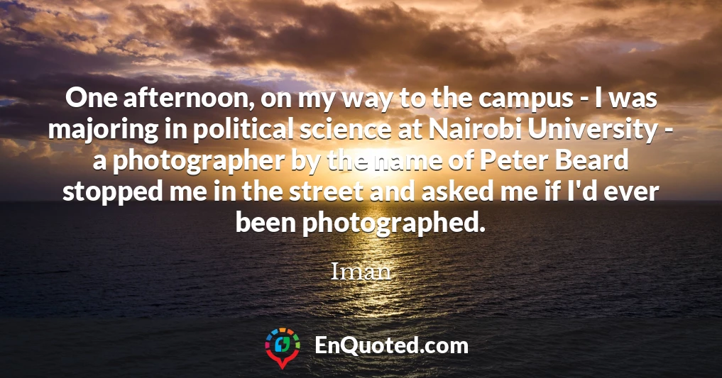 One afternoon, on my way to the campus - I was majoring in political science at Nairobi University - a photographer by the name of Peter Beard stopped me in the street and asked me if I'd ever been photographed.