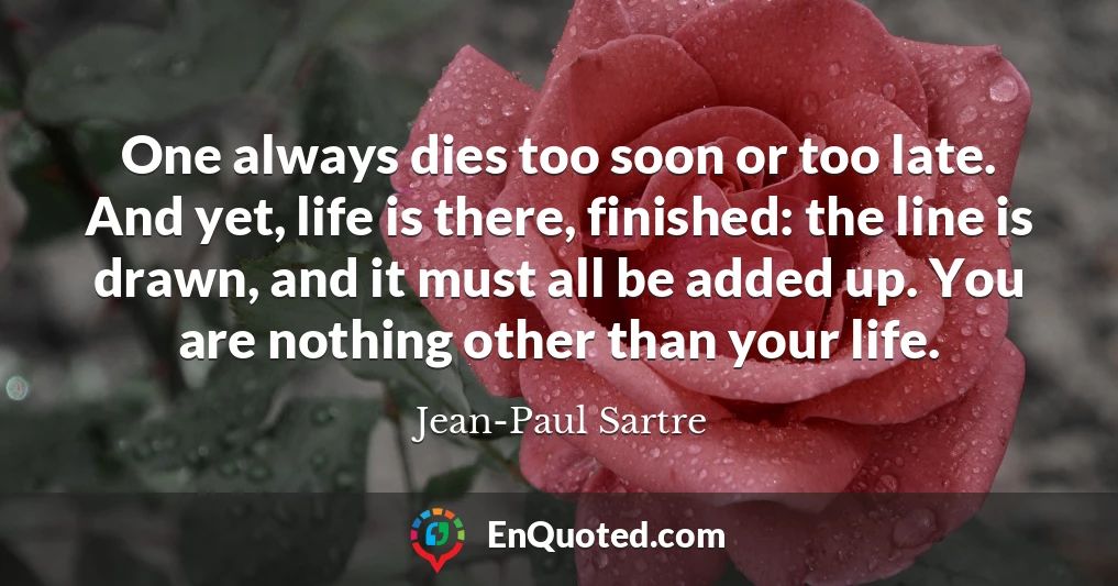 One always dies too soon or too late. And yet, life is there, finished: the line is drawn, and it must all be added up. You are nothing other than your life.