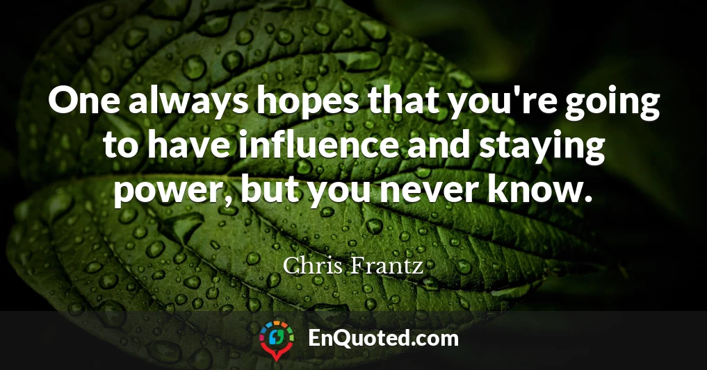 One always hopes that you're going to have influence and staying power, but you never know.