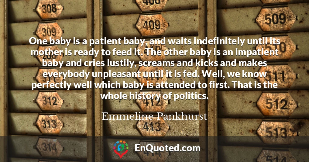 One baby is a patient baby, and waits indefinitely until its mother is ready to feed it. The other baby is an impatient baby and cries lustily, screams and kicks and makes everybody unpleasant until it is fed. Well, we know perfectly well which baby is attended to first. That is the whole history of politics.