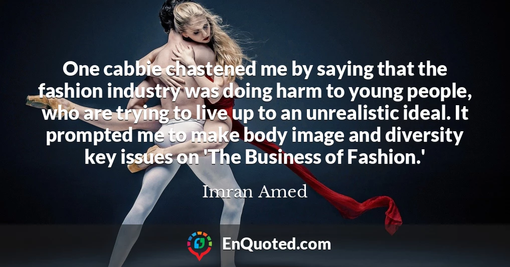 One cabbie chastened me by saying that the fashion industry was doing harm to young people, who are trying to live up to an unrealistic ideal. It prompted me to make body image and diversity key issues on 'The Business of Fashion.'