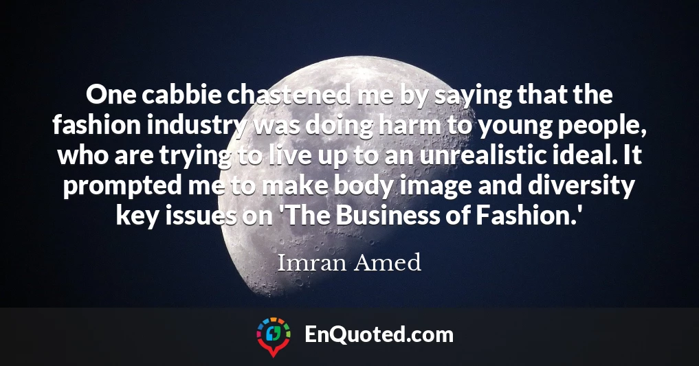 One cabbie chastened me by saying that the fashion industry was doing harm to young people, who are trying to live up to an unrealistic ideal. It prompted me to make body image and diversity key issues on 'The Business of Fashion.'