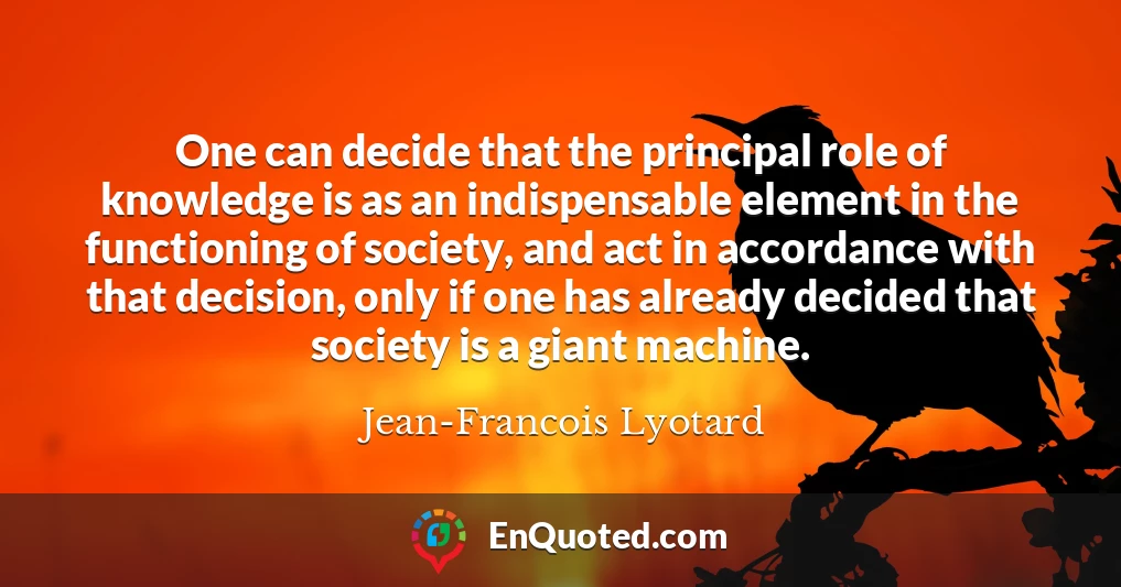 One can decide that the principal role of knowledge is as an indispensable element in the functioning of society, and act in accordance with that decision, only if one has already decided that society is a giant machine.