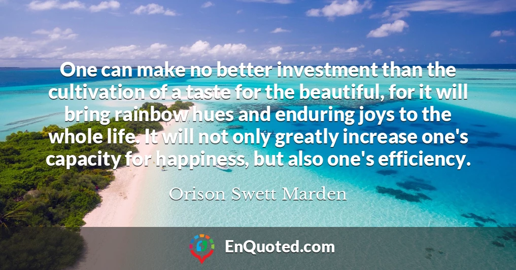 One can make no better investment than the cultivation of a taste for the beautiful, for it will bring rainbow hues and enduring joys to the whole life. It will not only greatly increase one's capacity for happiness, but also one's efficiency.