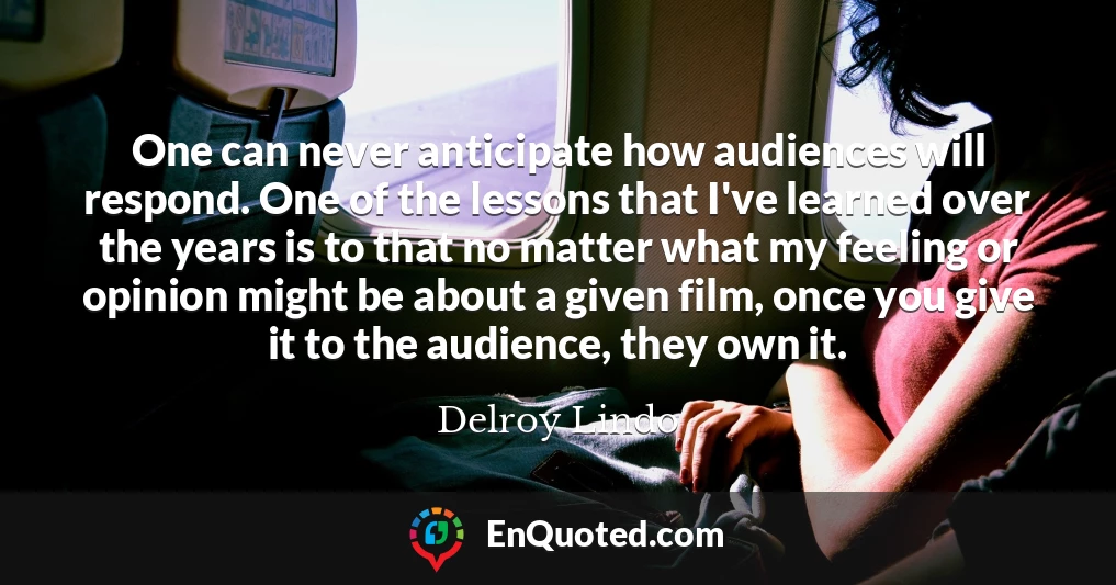 One can never anticipate how audiences will respond. One of the lessons that I've learned over the years is to that no matter what my feeling or opinion might be about a given film, once you give it to the audience, they own it.